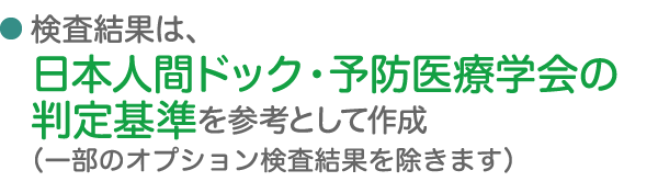 検査結果は、日本人間ドック・予防医療学会の判定基準を参考として作成（一部のオプション検査結果を除きます）